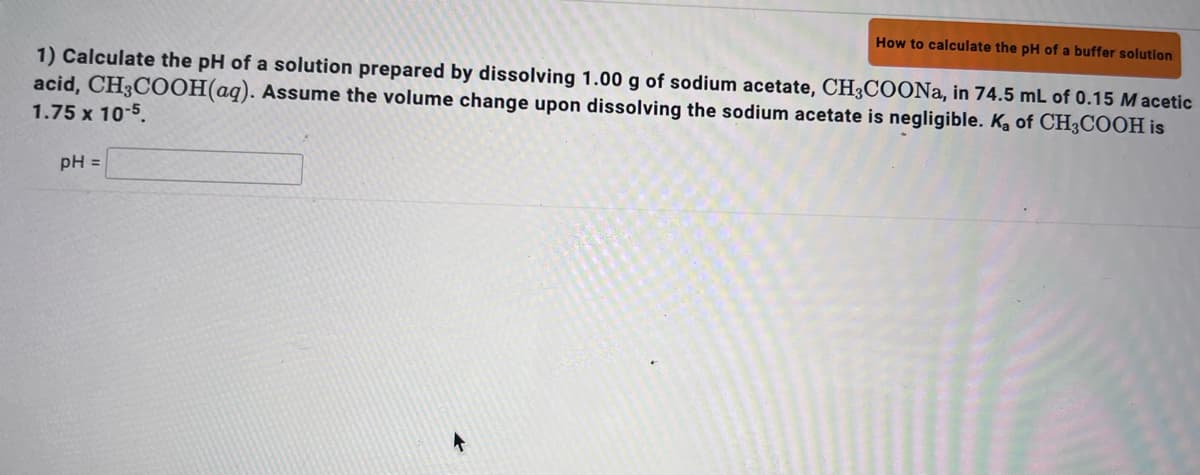 How to calculate the pH of a buffer solution
1) Calculate the pH of a solution prepared by dissolving 1.00 g of sodium acetate, CH3COONa, in 74.5 mL of 0.15 Macetic
Assume the volume change upon dissolving the sodium acetate is negligible. Ka of CH3COOH is
acid, CH3COOH(aq).
1.75 x 10-5.
pH =