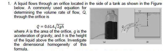 1. A liquid flows through an orifice located in the side of a tank as shown in the Figure
below. A commonly used equation for
detemining the volume rate of flow, Q,
through the orifice is
Q = 0.61A/2gh
where A is the area of the orifice, g is the
acceleration of gravity, and h is the height
of the liquid above the orifice. Investigate
the dimensional homogeneity of this
formula.
