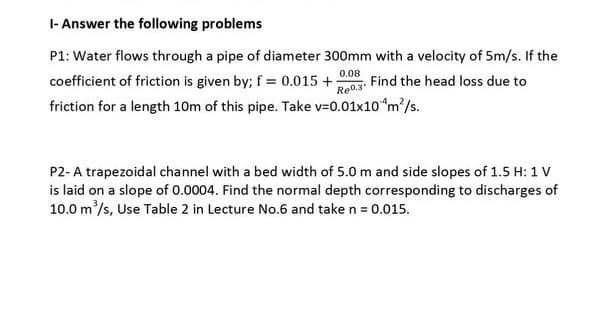 I- Answer the following problems
P1: Water flows through a pipe of diameter 300mm with a velocity of 5m/s. If the
0.08
Find the head loss due to
Re0.3
coefficient of friction is given by; f = 0.015 +
friction for a length 10m of this pipe. Take v=0.01x10 "m/s.
P2-A trapezoidal channel with a bed width of 5.0 m and side slopes of 1.5 H: 1 V
is laid on a slope of 0.0004. Find the normal depth corresponding to discharges of
10.0 m/s, Use Table 2 in Lecture No.6 and take n = 0.015.

