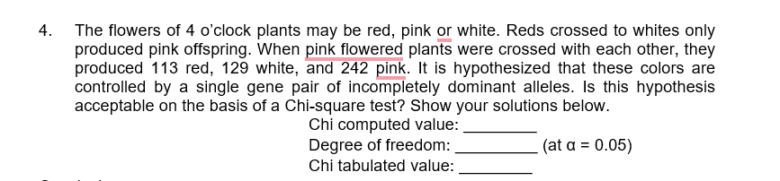 4. The flowers of 4 o'clock plants may be red, pink or white. Reds crossed to whites only
produced pink offspring. When pink flowered plants were crossed with each other, they
produced 113 red, 129 white, and 242 pink. It is hypothesized that these colors are
controlled by a single gene pair of incompletely dominant alleles. Is this hypothesis
acceptable on the basis of a Chi-square test? Show your solutions below.
Chi computed value:
Degree of freedom:
(at a = 0.05)
Chi tabulated value:
