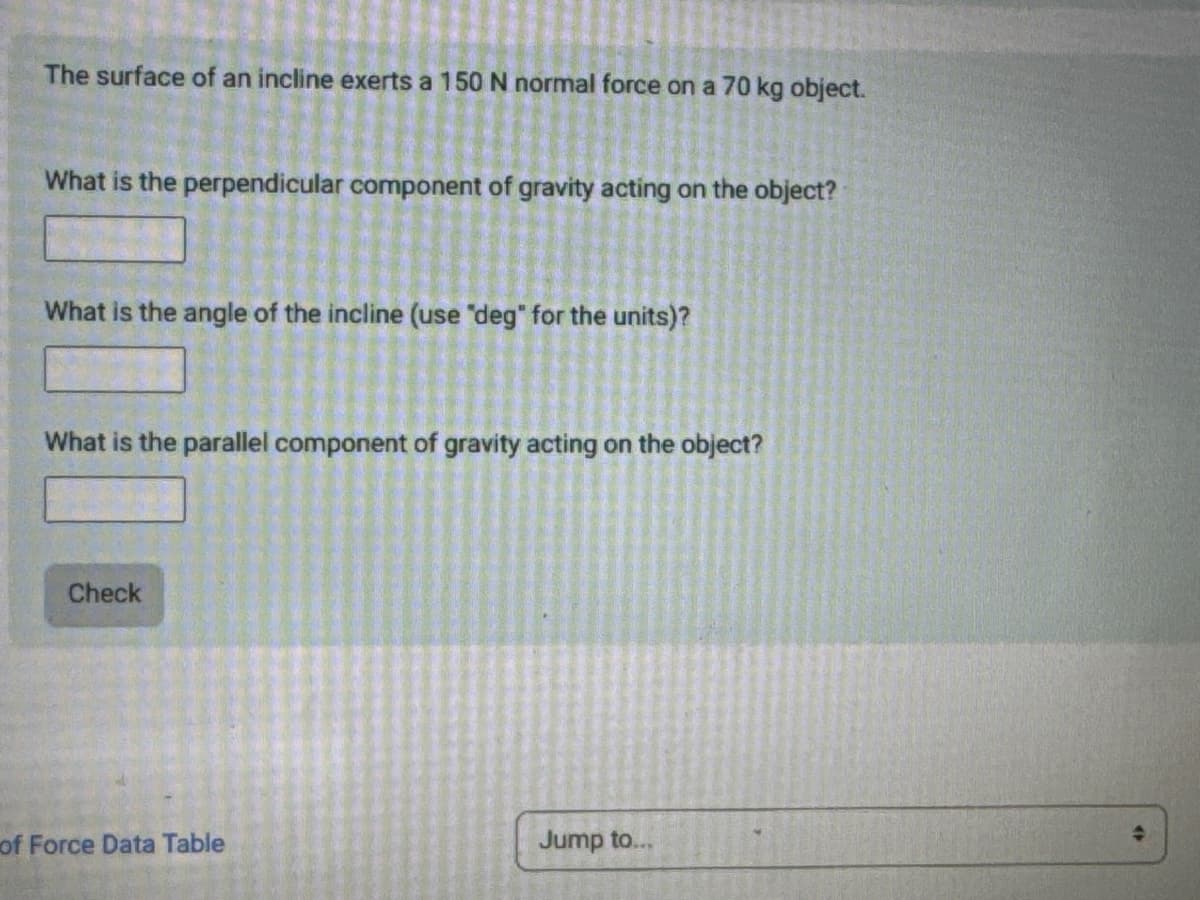 The surface of an incline exerts a 150 N normal force on a 70 kg object.
What is the perpendicular component of gravity acting on the object?
What is the angle of the incline (use "deg" for the units)?
What is the parallel component of gravity acting on the object?
Check
of Force Data Table
Jump to...