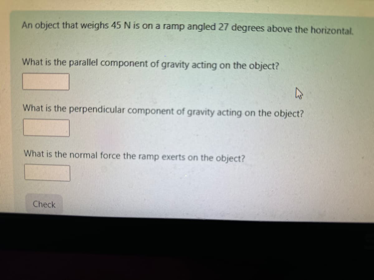 An object that weighs 45 N is on a ramp angled 27 degrees above the horizontal.
What is the parallel component of gravity acting on the object?
E
What is the perpendicular component of gravity acting on the object?
What is the normal force the ramp exerts on the object?
Check