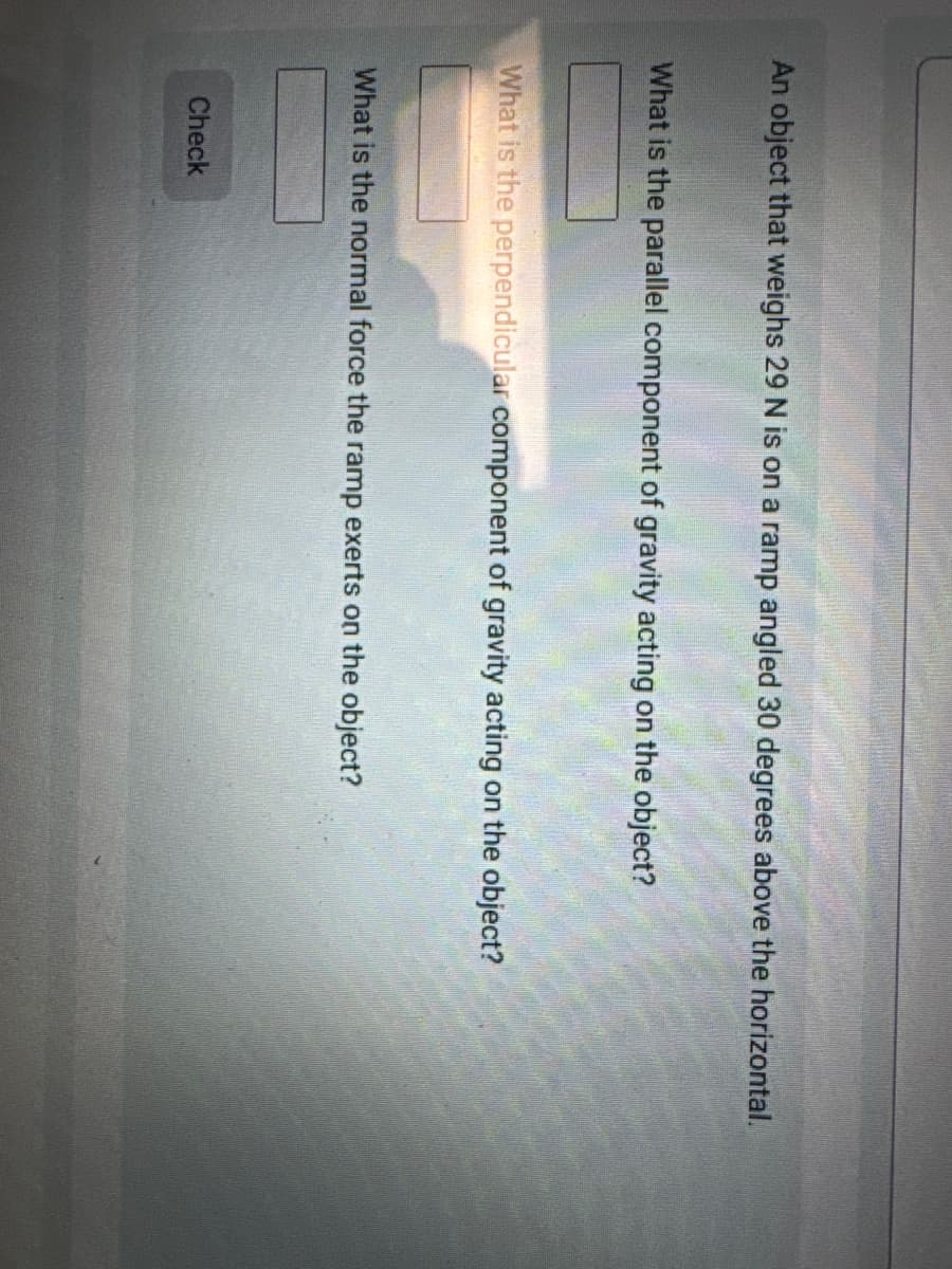 An object that weighs 29 N is on a ramp angled 30 degrees above the horizontal.
What is the parallel component of gravity acting on the object?
What is the perpendicular component of gravity acting on the object?
What is the normal force the ramp exerts on the object?
Check