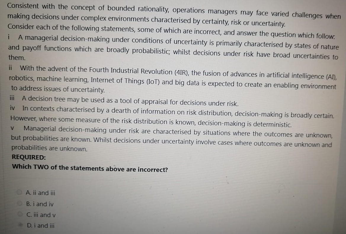 Consistent with the concept of bounded rationality, operations managers may face varied challenges when
making decisions under complex environments characterised by certainty, risk or uncertainty.
Consider each of the following statements, some of which are incorrect, and answer the question which follow.
i A managerial decision-making under conditions of uncertainty is primarily characterised by states of nature
and payoff functions which are broadly probabilistic; whilst decisions under risk have broad uncertainties to
them.
ii With the advent of the Fourth Industrial Revolution (4IR), the fusion of advances in artificial intelligence (AI),
robotics, machine learning, Internet of Things (IoT) and big data is expected to create an enabling environment
to address issues of uncertainty.
iii A decision tree may be used as a tool of appraisal for decisions under risk.
iv In contexts characterised by a dearth of information on risk distribution, decision-making is broadly certain.
However, where some measure of the risk distribution is known, decision-making is deterministic.
V
Managerial decision-making under risk are characterised by situations where the outcomes are unknown,
but probabilities are known. Whilst decisions under uncertainty involve cases where outcomes are unknown and
probabilities are unknown.
REQUIRED:
Which TWO of the statements above are incorrect?
A. ii and iii
B. i and iv
OC. iii and v
D. i and iii