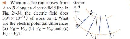•6 When an electron moves from Electric
A to B along an electric field line in field
line
Fig. 24-34, the electric field does
3.94 x 10-19 J of work on it. What
are the electric potential differences
B)
(a) VB - VA, (b) Vc - VA, and (c)
Vc - VB?
