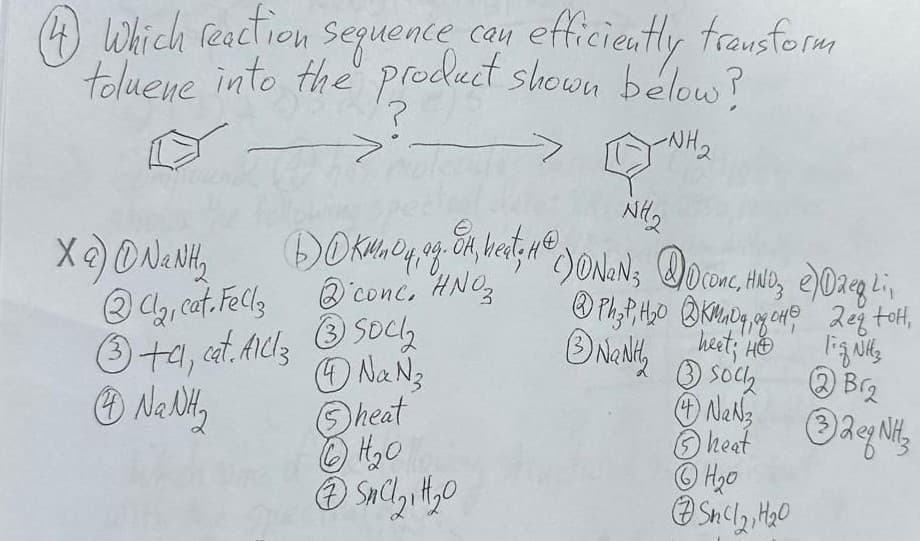 lowin
Xa) ①NaNH₂
Ca, cat. Fells
conc. HNO₂
4 Which reaction sequence can efficiently transform
toluene into the product shown below?
>
?
-NH₂
NH2
BOKMnO4, og. Ok, heat, H² () ONAN ; DO Conc, HND₂ e)02eg Li,
③+a, cat. Millz ③Soc₂
Na N₂
NaNth
Ph2P, H₂O KMDq. of OH
heet; HO
2 eq tot,
Fizul
Na Ny
heat
⑥H₂O
Sock
NaN
heat Rey Nit
②Br₂
eq NH3
⑦SC 211120
⑥H₂0
544121420