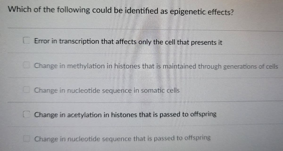 Which of the following could be identified as epigenetic effects?
CError in transcription that affects only the cell that presents it
Change in methylation in histones that is maintained through generations of cells
Change in nucleotide sequence in somatic cells
Change in acetylation in histones that is passed to offspring
Change in nucleotide sequence that is passed to offspring