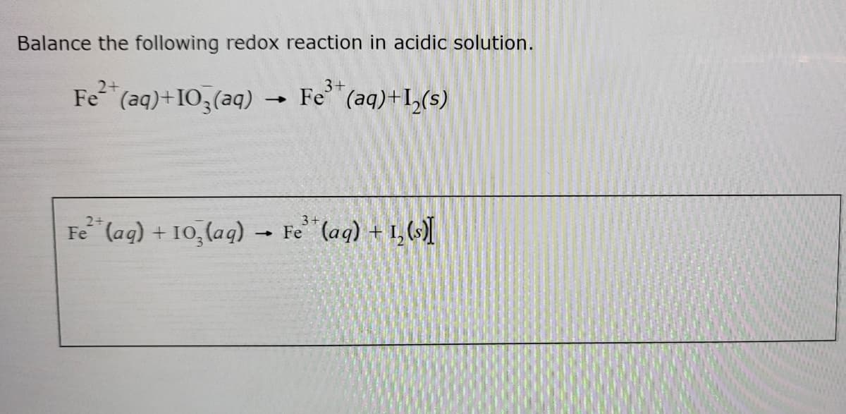 Balance the following redox reaction in acidic solution.
Fe
3+
Fe (aq)+I0,(aq) → "(aq)+I,(s)
Fe (ag) + 10, (aq) Fe (ag) + 1, ()
