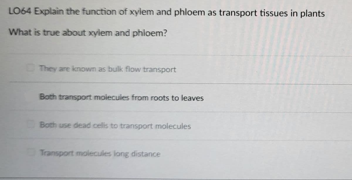 LO64 Explain the function of xylem and phloem as transport tissues in plants
What is true about xylem and phloem?
They are known as bulk flow transport
Both transport molecules from roots to leaves
Both use dead cells to transport molecules
Transport molecules long distance