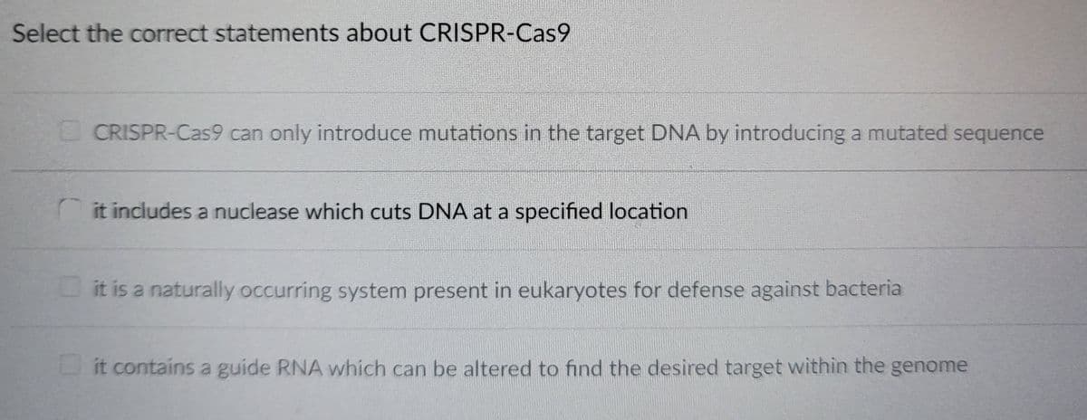 Select the correct statements about CRISPR-Cas9
CRISPR-Cas9 can only introduce mutations in the target DNA by introducing a mutated sequence
it includes a nuclease which cuts DNA at a specified location
it is a naturally occurring system present in eukaryotes for defense against bacteria
it contains a guide RNA which can be altered to find the desired target within the genome