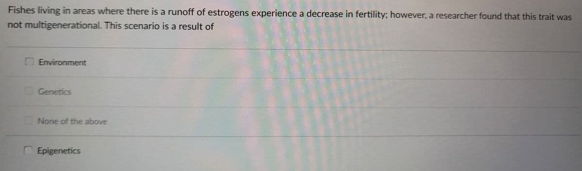 Fishes living in areas where there is a runoff of estrogens experience a decrease in fertility; however, a researcher found that this trait was
not multigenerational. This scenario is a result of
O Environment
Genetics
None of the above
Epigenetics