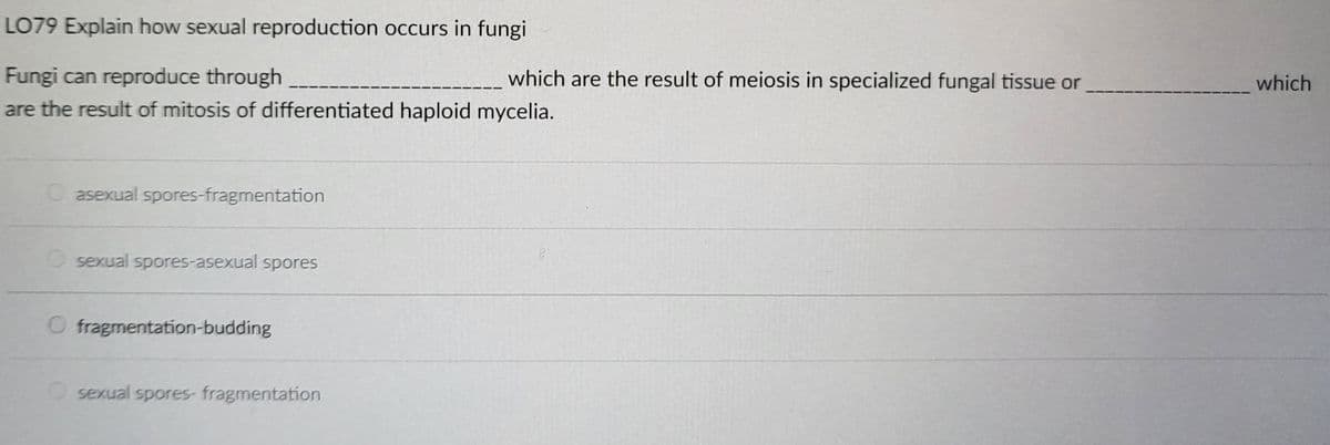 LO79 Explain how sexual reproduction occurs in fungi
Fungi can reproduce through
are the result of mitosis of differentiated haploid mycelia.
asexual spores-fragmentation
O sexual spores-asexual spores
fragmentation-budding
O sexual spores- fragmentation
which are the result of meiosis in specialized fungal tissue or
which