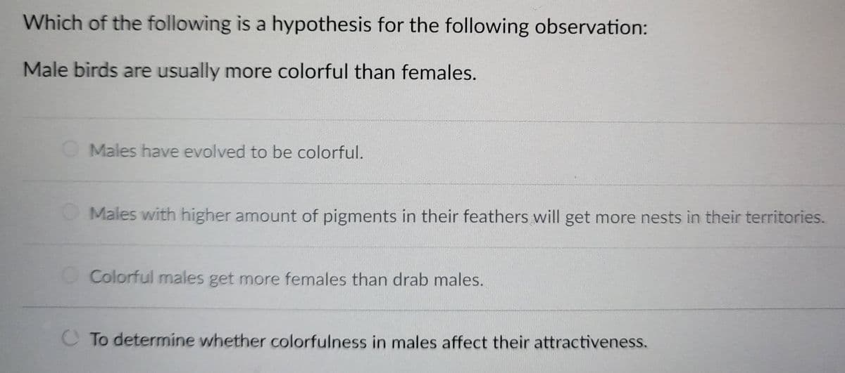Which of the following is a hypothesis for the following observation:
Male birds are usually more colorful than females.
Males have evolved to be colorful.
Males with higher amount of pigments in their feathers will get more nests in their territories.
Colorful males get more females than drab males.
To determine whether colorfulness in males affect their attractiveness.