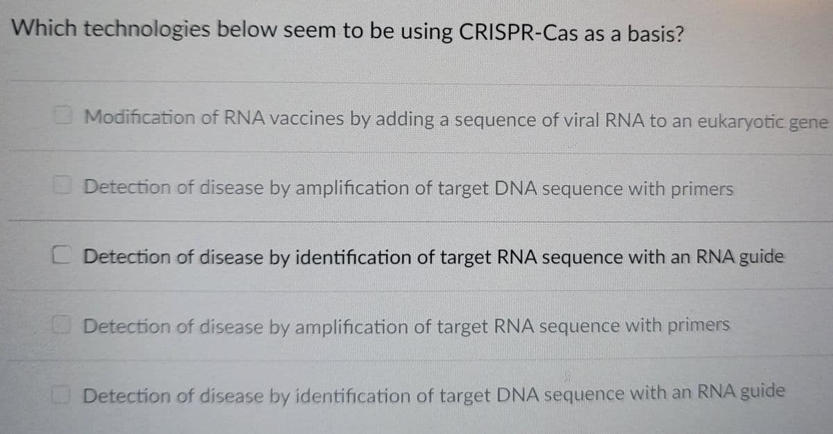 Which technologies below seem to be using CRISPR-Cas as a basis?
Modification of RNA vaccines by adding a sequence of viral RNA to an eukaryotic gene
Detection of disease by amplification of target DNA sequence with primers
C Detection of disease by identification of target RNA sequence with an RNA guide
Detection of disease by amplification of target RNA sequence with primers
Detection of disease by identification of target DNA sequence with an RNA guide