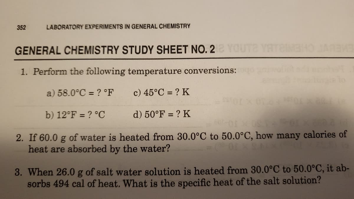 352
LABORATORY EXPERIMENTS IN GENERAL CHEMISTRY
GENERAL CHEMISTRY STUDY SHEET NO. 2Y
JARBWS
EMELY
1. Perform the following temperature conversions:
a) 58.0°C = ? °F
c) 45°C = ? K
b) 12°F = ? °C
d) 50°F = ? K
2. If 60.0 g of water is heated from 30.0°C to 50.0°C, how many calories of
heat are absorbed by the water?
3. When 26.0 g of salt water solution is heated from 30.0°C to 50.0°C, it ab-
sorbs 494 cal of heat. What is the specific heat of the salt solution?
