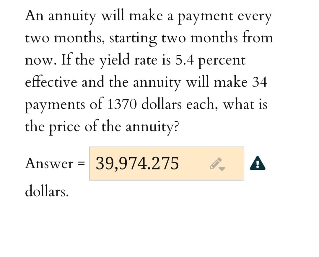 An annuity will make a payment every
two months, starting two months from
now. If the yield rate is 5.4
percent
effective and the annuity will make 34
payments of 1370 dollars each, what is
the price of the annuity?
Answer =
39,974.275
A
dollars.
