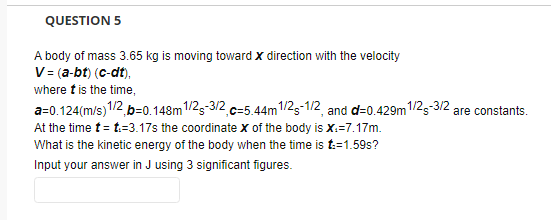 QUESTION 5
A body of mass 3.65 kg is moving toward x direction with the velocity
V = (a-bt) (c-dt),
where t is the time,
a=0.124(m/s) 1/2, b=0.148m 1/2-3/2, c=5.44m 1/2-1/2, and d=0.429m1/2-3/2 are constants.
At the time t = t.-3.17s the coordinate X of the body is X:=7.17m.
What is the kinetic energy of the body when the time is t:=1.59s?
Input your answer in J using 3 significant figures.