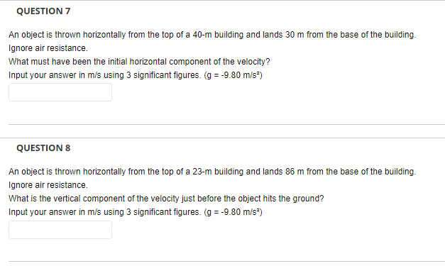 QUESTION 7
An object is thrown horizontally from the top of a 40-m building and lands 30 m from the base of the building.
Ignore air resistance.
What must have been the initial horizontal component of the velocity?
Input your answer in m/s using 3 significant figures. (g = -9.80 m/s²)
QUESTION 8
An object is thrown horizontally from the top of a 23-m building and lands 86 m from the base of the building.
Ignore air resistance.
What is the vertical component of the velocity just before the object hits the ground?
Input your answer in m/s using 3 significant figures. (g = -9.80 m/s²)