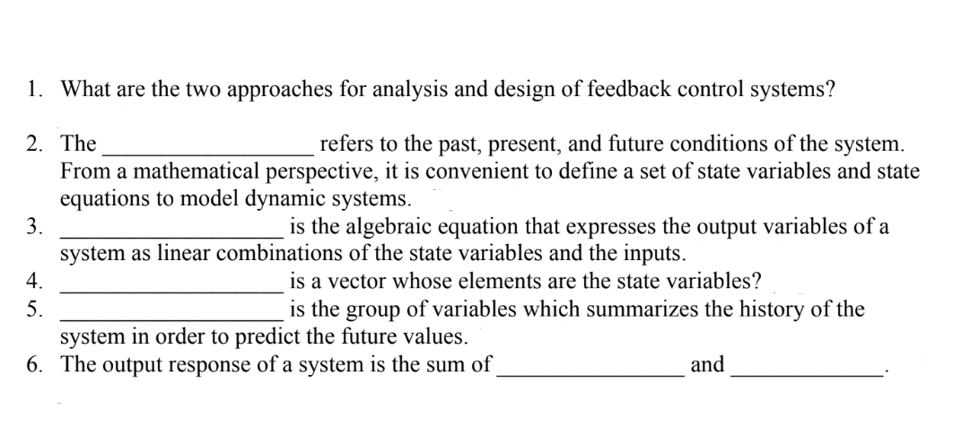 1. What are the two approaches for analysis and design of feedback control systems?
2. The
refers to the past, present, and future conditions of the system.
From a mathematical perspective, it is convenient to define a set of state variables and state
equations to model dynamic systems.
3.
4.
5.
is the algebraic equation that expresses the output variables of a
system as linear combinations of the state variables and the inputs.
is a vector whose elements are the state variables?
is the group of variables which summarizes the history of the
system in order to predict the future values.
6. The output response of a system is the sum of
and