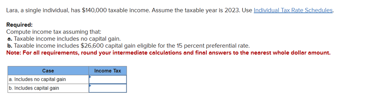 Lara, a single individual, has $140,000 taxable income. Assume the taxable year is 2023. Use Individual Tax Rate Schedules.
Required:
Compute income tax assuming that:
a. Taxable income includes no capital gain.
b. Taxable income includes $26,600 capital gain eligible for the 15 percent preferential rate.
Note: For all requirements, round your intermediate calculations and final answers to the nearest whole dollar amount.
Case
a. Includes no capital gain
b. Includes capital gain
Income Tax