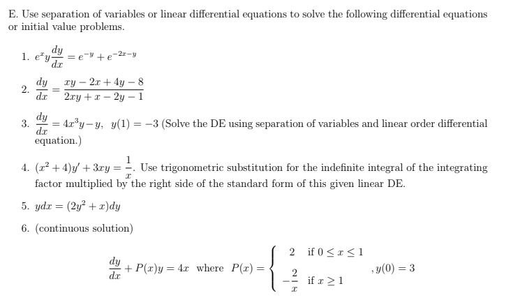 E. Use separation of variables or linear differential equations to solve the following differential equations
or initial value problems.
1. ey- =e=y+e=2x-y
dy
dx
2.
dy
dr
=
xy - 2x + 4y - 8
2xy + x2y1
dy
3. = 4x³y-y, y(1) = −3 (Solve the DE using separation of variables and linear order differential
d.x
equation.)
4. (x²+4)y + 3xy = Use trigonometric substitution for the indefinite integral of the integrating
factor multiplied by the right side of the standard form of this given linear DE.
X
5. ydx = (2y² + x)dy
6. (continuous solution)
dy
+ P(x)y = 4x where P(x) =
2 if 0≤x≤ 1
2
HIN
if x ≥ 1
,y(0) = 3