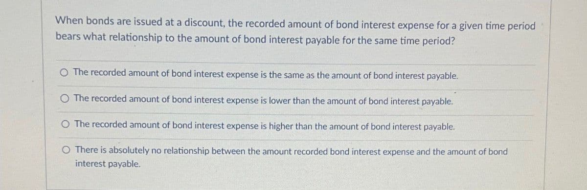 When bonds are issued at a discount, the recorded amount of bond interest expense for a given time period
bears what relationship to the amount of bond interest payable for the same time period?
O The recorded amount of bond interest expense is the same as the amount of bond interest payable.
O The recorded amount of bond interest expense is lower than the amount of bond interest payable.
O The recorded amount of bond interest expense is higher than the amount of bond interest payable.
O There is absolutely no relationship between the amount recorded bond interest expense and the amount of bond
interest payable.
