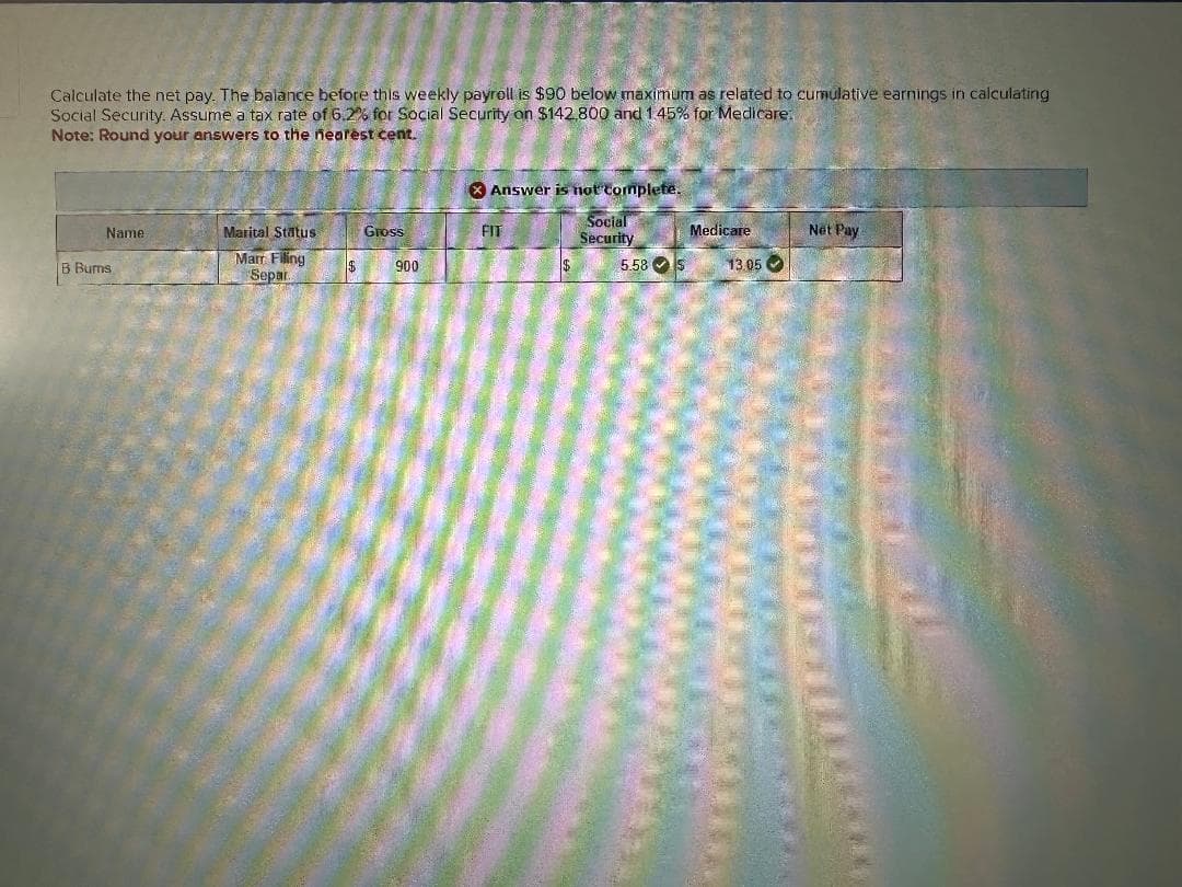 Calculate the net pay. The balance before this weekly payroll is $90 below maximum as related to cumulative earnings in calculating
Social Security. Assume a tax rate of 6.2% for Social Security on $142,800 and 1.45% for Medicare.
Note: Round your answers to the nearest cent.
Answer is not complete.
Name
Marital Status
Gross
FIT
Social
Security
Medicare
Net Pay
B Burns
Marr Filing
Separ
$
900
5.58 S
13.05