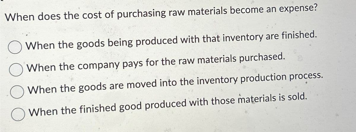 When does the cost of purchasing raw materials become an expense?
When the goods being produced with that inventory are finished.
When the company pays for the raw materials purchased.
When the goods are moved into the inventory production process.
When the finished good produced with those materials is sold.