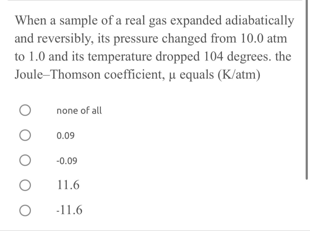 When a sample of a real gas expanded adiabatically
and reversibly, its pressure changed from 10.0 atm
to 1.0 and its temperature dropped 104 degrees. the
Joule Thomson coefficient, μ equals (K/atm)
О none of all
О
0.09
О
-0.09
О
11.6
-11.6
