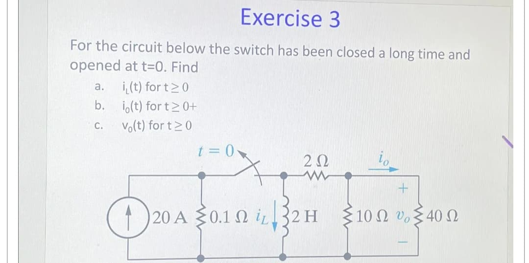 Exercise 3
For the circuit below the switch has been closed a long time and
opened at t=0. Find
a. i(t) for t≥0
b. io(t) for t≥ 0+
C. Vo(t) for t≥0
t=0
ΖΩ
io
①
120 A 0.12 i 32H
10 Ω υ 40 Ω