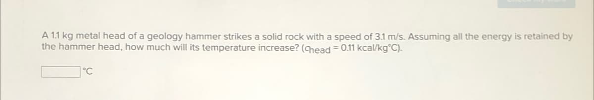 A 1.1 kg metal head of a geology hammer strikes a solid rock with a speed of 3.1 m/s. Assuming all the energy is retained by
the hammer head, how much will its temperature increase? (Chead = 0.11 kcal/kg°C).
°C