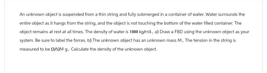 An unknown object is suspended from a thin string and fully submerged in a container of water. Water surrounds the
entire object as it hangs from the string, and the object is not touching the bottom of the water filled container. The
object remains at rest at all times. The density of water is 1000 kg/m3. a) Draw a FBD using the unknown object as your
system. Be sure to label the forces. b) The unknown object has an unknown mass M. The tension in the string is
measured to be (3/5)M g. Calculate the density of the unknown object.