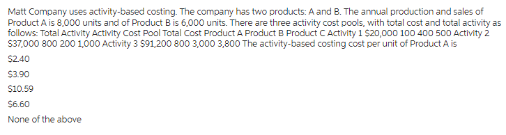 Matt Company uses activity-based costing. The company has two products: A and B. The annual production and sales of
Product A is 8,000 units and of Product B is 6,000 units. There are three activity cost pools, with total cost and total activity as
follows: Total Activity Activity Cost Pool Total Cost Product A Product B Product C Activity 1 $20,000 100 400 500 Activity 2
$37,000 800 200 1,000 Activity 3 $91,200 800 3,000 3,800 The activity-based costing cost per unit of Product A is
$2.40
$3.90
$10.59
$6.60
None of the above