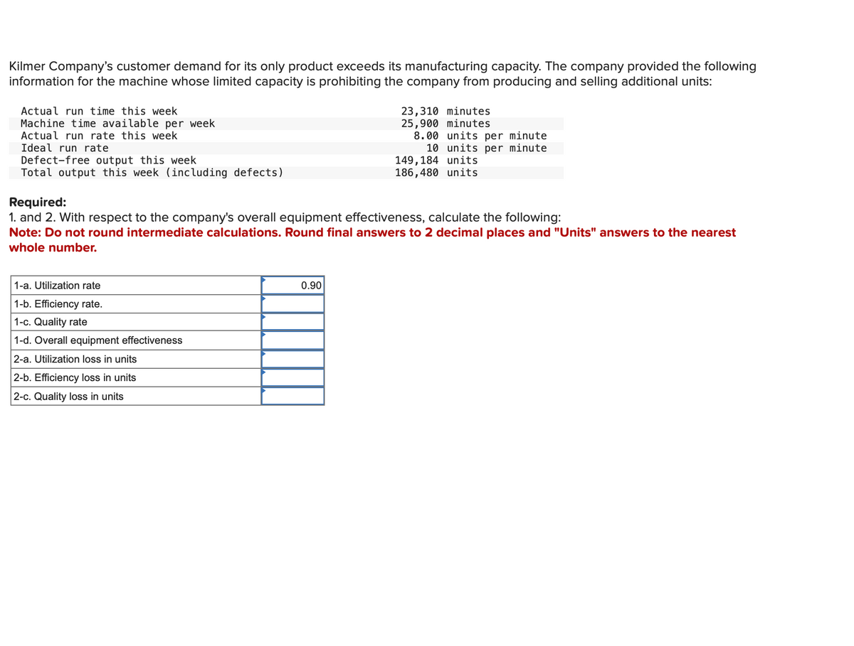 Kilmer Company's customer demand for its only product exceeds its manufacturing capacity. The company provided the following
information for the machine whose limited capacity is prohibiting the company from producing and selling additional units:
Actual run time this week
Machine time available per week
Actual run rate this week
Ideal run rate
Defect-free output this week
Total output this week (including defects)
1-a. Utilization rate
1-b. Efficiency rate.
1-c. Quality rate
1-d. Overall equipment effectiveness
2-a. Utilization loss in units
2-b. Efficiency loss in units
2-c. Quality loss in units
23,310 minutes
25,900 minutes
0.90
8.00 units per minute
10 units per minute
Required:
1. and 2. With respect to the company's overall equipment effectiveness, calculate the following:
Note: Do not round intermediate calculations. Round final answers to 2 decimal places and "Units" answers to the nearest
whole number.
149,184 units
186,480 units
