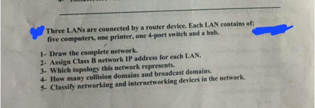 Three LANs are connected by a router device. Each LAN contains of:
five computers, one printer, one 4-port switch and a hub.
1- Draw the complete network.
2- Assign Class B network IP address for each LAN.
3- Which topology this network represents.
4- How many collision domains and broadcast domains.
5- Classify networking and internetworking devices in the network.