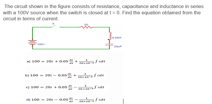 - 0.05-
The circuit shown in the figure consists of resistance, capacitance and inductance in series
with a 100V source when the switch is closed at t = 0. Find the equation obtained from the
circuit in terms of current.
0.OSH
100v
`20uF
a) 100 = 201 + 0.05 4 +
di
10- S idt
dt
20x10-
b) 100 = 201 – 0.05 +
20x10-S tdt
de
c) 100 = 201 + 0.05 t
di
1
20x10-S idt
de
d) 100 = 201
di
20x10-J idt
