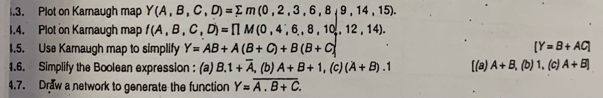1.3. Plot on Karnaugh map Y(A, B,C, D) =Em (0,2,3,6,8 9,14, 15).
1.4. Plot on Karnaugh map f(A, B, C, D) = 1 M (0 , 4 ', 6,, 8, 10, 12, 14).
1.5. Use Karnaugh map to simplify Y= AB+ A (B+ C) + B (B+ C
4.6. Simplify the Boolean expression : (a) B.1 + A, (b) A+B+1, (c) (A+ B).1
4.7. Draw a network to generate the function Y= A. B+ C.
(Y = B+ AC]
[(a) A+ B, (b) 1, (c) A+ B]
