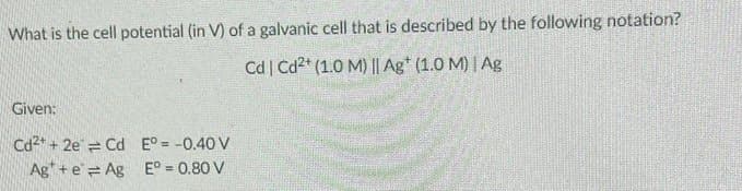 What is the cell potential (in V) of a galvanic cell that is described by the following notation?
Cd | Cd2+ (1.0 M) || Ag* (1.0 M) | Ag
Given:
Cd²+ + 2e Cd E° = -0.40 V
Ag+eAg
E° = 0.80 V