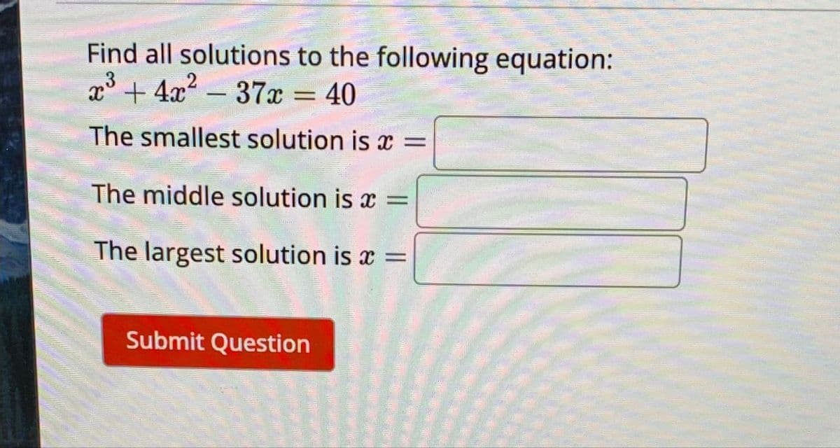 Find all solutions to the following equation:
x3+4x²-37x = 40
The smallest solution is x =
The middle solution is x =
The largest solution is x =
Submit Question