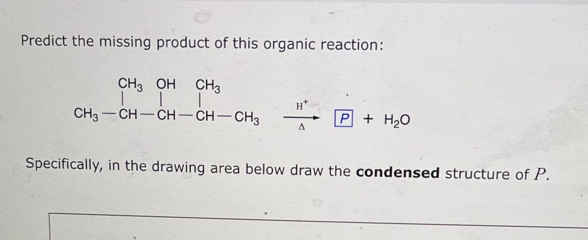 Predict the missing product of this organic reaction:
CH 3 OH
CH3
H
P+H₂O
CH3-CH-CH-CH-CH3
Specifically, in the drawing area below draw the condensed structure of P.