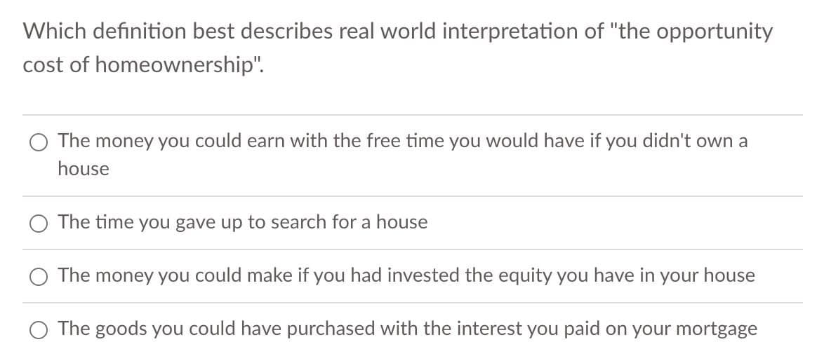 Which definition best describes real world interpretation of "the opportunity
cost of homeownership".
The money you could earn with the free time you would have if you didn't own a
house
The time you gave up to search for a house
The money you could make if you had invested the equity you have in your house
The goods you could have purchased with the interest you paid on your mortgage