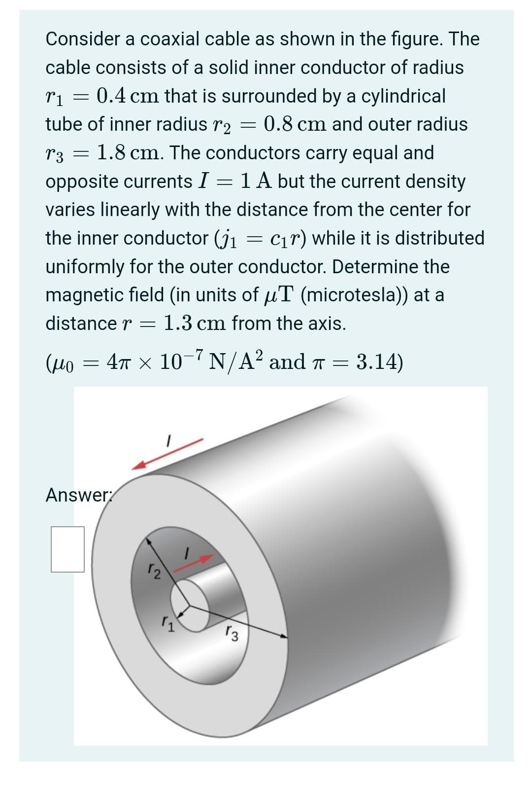 Consider a coaxial cable as shown in the figure. The
cable consists of a solid inner conductor of radius
ri = 0.4 cm that is surrounded by a cylindrical
tube of inner radius r2
0.8 cm and outer radius
r3 = 1.8 cm. The conductors carry equal and
opposite currents I = 1 A but the current density
varies linearly with the distance from the center for
the inner conductor (j1
C1r) while it is distributed
uniformly for the outer conductor. Determine the
magnetic field (in units of uT (microtesla)) at a
distance r
1.3 cm from the axis.
= 47 x 10-7 N/A? and T = 3.14)
Answer
