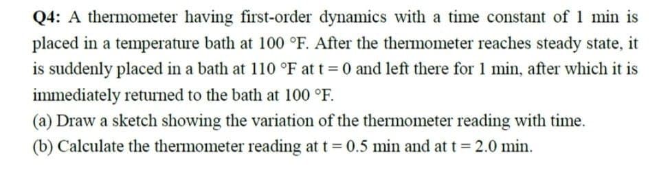 Q4: A thermometer having first-order dynamics with a time constant of 1 min is
placed in a temperature bath at 100 °F. After the thermometer reaches steady state, it
is suddenly placed in a bath at 110 °F at t = 0 and left there for 1 min, after which it is
immediately returned to the bath at 100 °F.
(a) Draw a sketch showing the variation of the thermometer reading with time.
(b) Calculate the thermometer reading at t = 0.5 min and at t = 2.0 min.