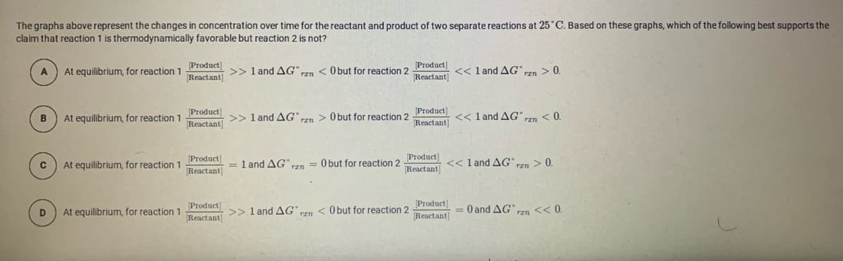 The graphs above represent the changes in concentration over time for the reactant and product of two separate reactions at 25 C. Based on these graphs, which of the following best supports the
claim that reaction 1 is thermodynamically favorable but reaction 2 is not?
[Product)
[Reactant]
Product]
A
At equilibrium, for reaction 1
>> 1 and AG"n < O but for reaction 2
<< l and AG Tzn
> 0.
[Reactant]
Product)
[Product]
B
At equilibrium, for reaction 1
>> 1 and AG"
TEn > O but for reaction 2
<< 1 and AG" rzn < 0.
Reactant]
Reactant]
[Product
[Reactant]
At equilibrium, for reaction 1
= 1 and AG n = 0 but for reaction 2 Pioduci) << 1 and AG >0.
Reactant]
Product)
Product]
= 0 and AG Frn << 0.
At equilibrium, for reaction 1
>> 1 and AG n < O but for reaction 2
Reactant]
Reactant]
