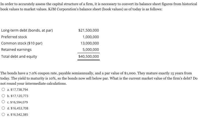 In order to accurately assess the capital structure of a firm, it is necessary to convert its balance sheet figures from historical
book values to market values. KJM Corporation's balance sheet (book values) as of today is as follows:
Long-term debt (bonds, at par)
$21,500,000
Preferred stock
1,000,000
Common stock ($10 par)
13,000,000
Retained earnings
5,000,000
Total debt and equity
$40,500,000
The bonds have a 7.0% coupon rate, payable semiannually, and a par value of $1,00o. They mature exactly 15 years from
today. The yield to maturity is 10%, so the bonds now sell below par. What is the current market value of the firm's debt? Do
not round your intermediate calculations.
O a. $17,738,794
O b. $17,120,773
c. $16,594,079
O d. $16,453,708
O e. $16,542,385
