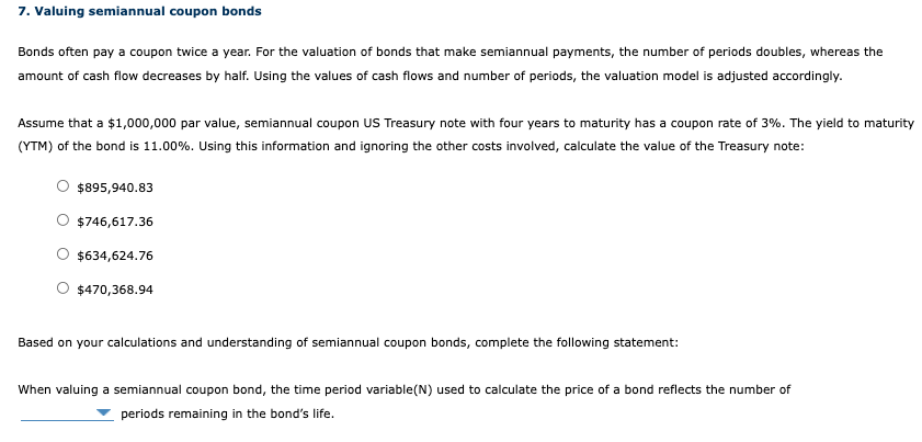 7. Valuing semiannual coupon bonds
Bonds often pay a coupon twice a year. For the valuation of bonds that make semiannual payments, the number of periods doubles, whereas the
amount of cash flow decreases by half. Using the values of cash flows and number of periods, the valuation model is adjusted accordingly.
Assume that a $1,000,000 par value, semiannual coupon US Treasury note with four years to maturity has a coupon rate of 3%. The yield to maturity
(YTM) of the bond is 11.00%. Using this information and ignoring the other costs involved, calculate the value of the Treasury note:
$895,940.83
$746,617.36
$634,624.76
$470,368.94
Based on your calculations and understanding of semiannual coupon bonds, complete the following statement:
When valuing a semiannual coupon bond, the time period variable(N) used to calculate the price of a bond reflects the number of
periods remaining in the bond's life.
