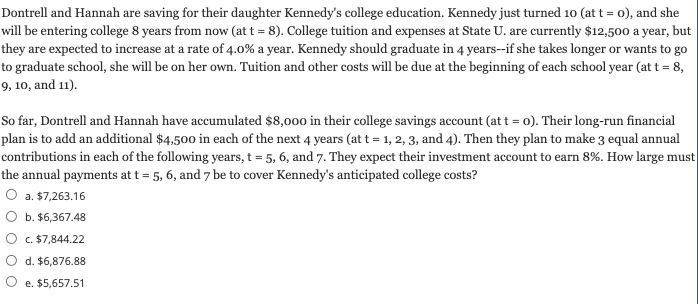 Dontrell and Hannah are saving for their daughter Kennedy's college education. Kennedy just turned 10 (at t = 0), and she
will be entering college 8 years from now (at t = 8). College tuition and expenses at State U. are currently $12,500 a year, but
they are expected to increase at a rate of 4.0% a year. Kennedy should graduate in 4 years--if she takes longer or wants to go
to graduate school, she will be on her own. Tuition and other costs will be due at the beginning of each school year (at t = 8,
9, 10, and 11).
So far, Dontrell and Hannah have accumulated $8,000 in their college savings account (at t = o). Their long-run financial
plan is to add an additional $4,500 in each of the next 4 years (at t = 1, 2, 3, and 4). Then they plan to make 3 equal annual
contributions in each of the following years, t = 5, 6, and 7. They expect their investment account to earn 8%. How large must
the annual payments at t = 5, 6, and 7 be to cover Kennedy's anticipated college costs?
O a. $7,263.16
b. $6,367.48
c. $7,844.22
d. $6,876.88
e. $5,657.51
