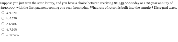 Suppose you just won the state lottery, and you have a choice between receiving $2,455,000 today or a 20-year annuity of
$230,000, with the first payment coming one year from today. What rate of return is built into the annuity? Disregard taxes.
O a. 9.37%
O b. 6.57%
c. 6.90%
d. 7.90%
e. 12.57%
