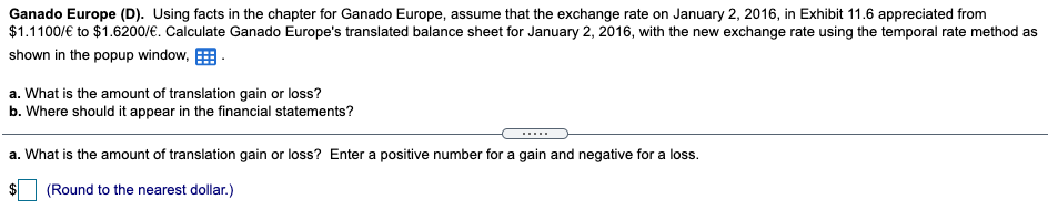 Ganado Europe (D). Using facts in the chapter for Ganado Europe, assume that the exchange rate on January 2, 2016, in Exhibit 11.6 appreciated from
$1.1100/€ to $1.6200/€. Calculate Ganado Europe's translated balance sheet for January 2, 2016, with the new exchange rate using the temporal rate method as
shown in the popup window, E
a. What is the amount of translation gain or loss?
b. Where should it appear in the financial statements?
.....
a. What is the amount of translation gain or loss? Enter a positive number for a gain and negative for a loss.
(Round to the nearest dollar.)
