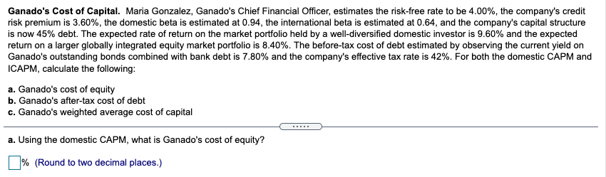 Ganado's Cost of Capital. Maria Gonzalez, Ganado's Chief Financial Officer, estimates the risk-free rate to be 4.00%, the company's credit
risk premium is 3.60%, the domestic beta is estimated at 0.94, the international beta is estimated at 0.64, and the company's capital structure
is now 45% debt. The expected rate of return on the market portfolio held by a well-diversified domestic investor is 9.60% and the expected
return on a larger globally integrated equity market portfolio is 8.40%. The before-tax cost of debt estimated by observing the current yield on
Ganado's outstanding bonds combined with bank debt is 7.80% and the company's effective tax rate is 42%. For both the domestic CAPM and
ICAPM, calculate the following:
a. Ganado's cost of equity
b. Ganado's after-tax cost of debt
c. Ganado's weighted average cost of capital
.....
a. Using the domestic CAPM, what is Ganado's cost of equity?
% (Round to two decimal places.)
